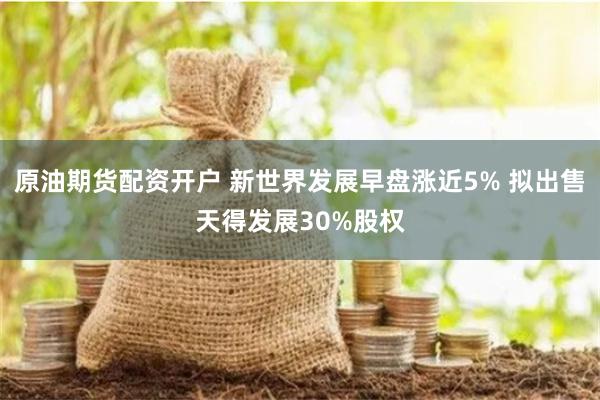 原油期货配资开户 新世界发展早盘涨近5% 拟出售天得发展30%股权