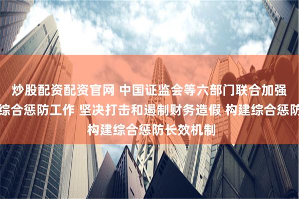 炒股配资配资官网 中国证监会等六部门联合加强财务造假综合惩防工作 坚决打击和遏制财务造假 构建综合惩防长效机制