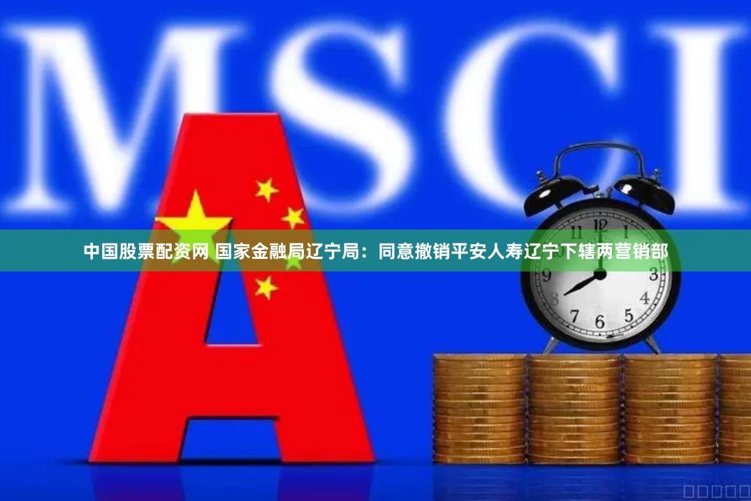 中国股票配资网 国家金融局辽宁局：同意撤销平安人寿辽宁下辖两营销部