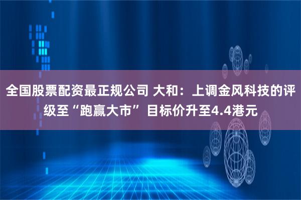 全国股票配资最正规公司 大和：上调金风科技的评级至“跑赢大市” 目标价升至4.4港元