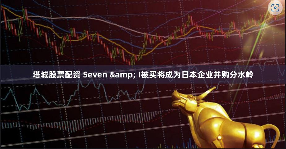 塔城股票配资 Seven & I被买将成为日本企业并购分水岭