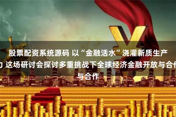 股票配资系统源码 以“金融活水”浇灌新质生产力 这场研讨会探讨多重挑战下全球经济金融开放与合作