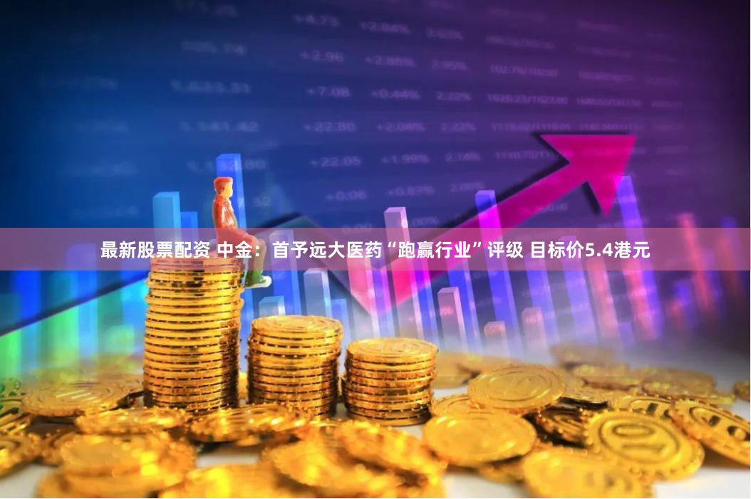 最新股票配资 中金：首予远大医药“跑赢行业”评级 目标价5.4港元