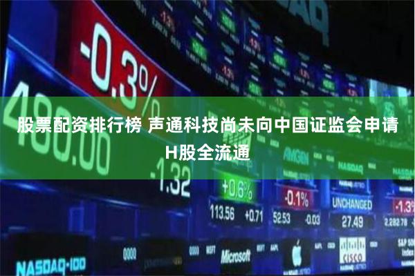 股票配资排行榜 声通科技尚未向中国证监会申请H股全流通