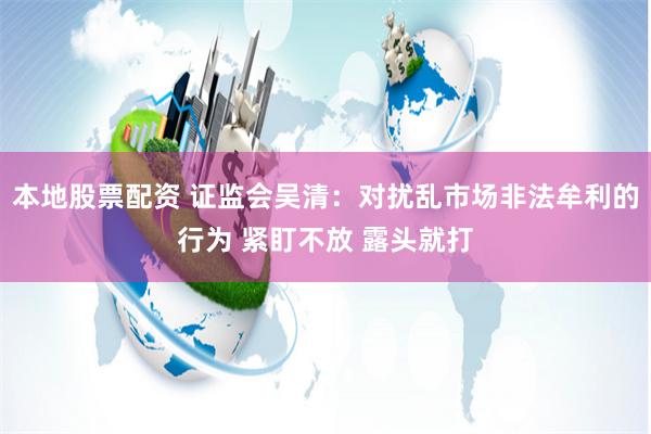 本地股票配资 证监会吴清：对扰乱市场非法牟利的行为 紧盯不放 露头就打