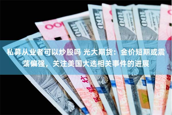 私募从业者可以炒股吗 光大期货：金价短期或震荡偏强，关注美国大选相关事件的进展