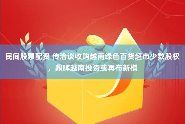 民间股票配资 传洽谈收购越南绿色百货超市少数股权，鼎晖越南投资或再布新棋