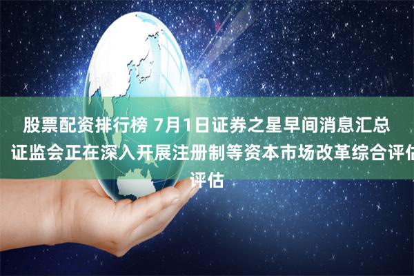 股票配资排行榜 7月1日证券之星早间消息汇总：证监会正在深入开展注册制等资本市场改革综合评估