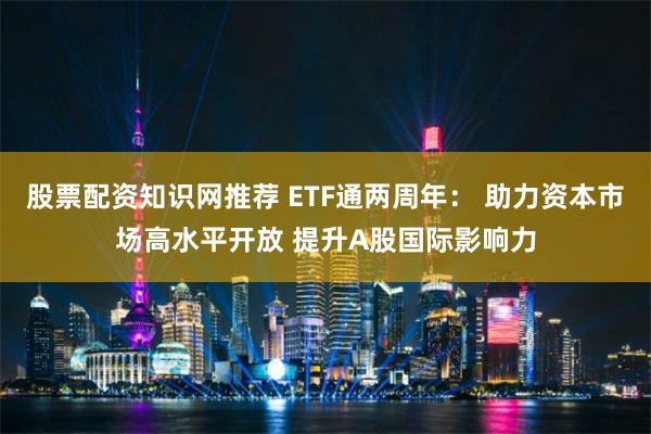 股票配资知识网推荐 ETF通两周年： 助力资本市场高水平开放 提升A股国际影响力