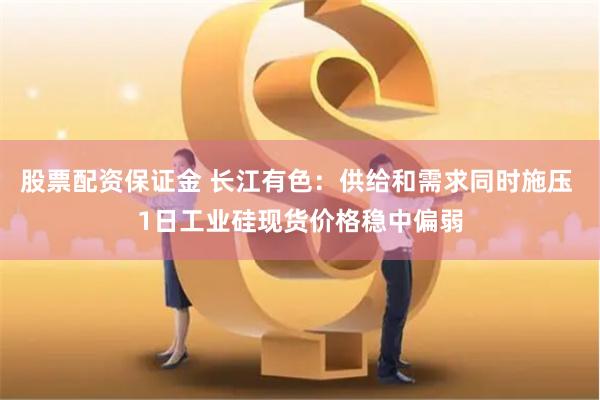 股票配资保证金 长江有色：供给和需求同时施压 1日工业硅现货价格稳中偏弱