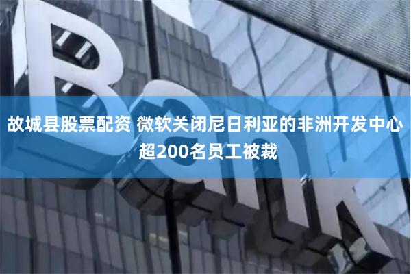 故城县股票配资 微软关闭尼日利亚的非洲开发中心 超200名员工被裁