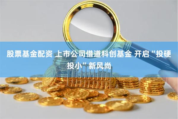 股票基金配资 上市公司借道科创基金 开启“投硬投小”新风尚