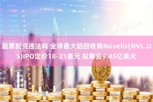 股票配资违法吗 全球最大铝回收商Novelis(NVL.US)IPO定价18-21美元 拟筹资9.45亿美元