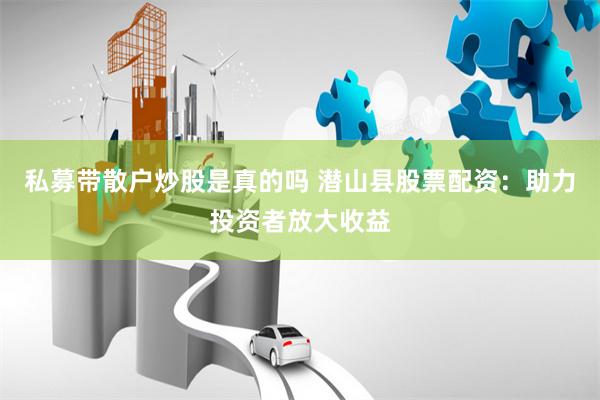 私募带散户炒股是真的吗 潜山县股票配资：助力投资者放大收益