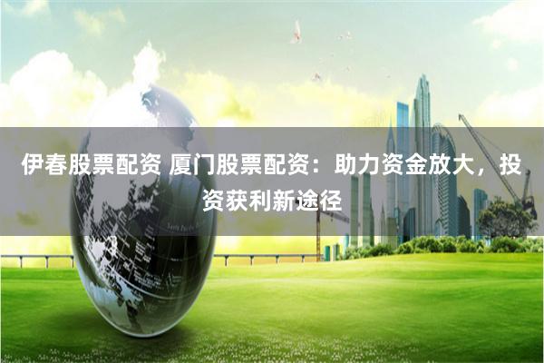 伊春股票配资 厦门股票配资：助力资金放大，投资获利新途径
