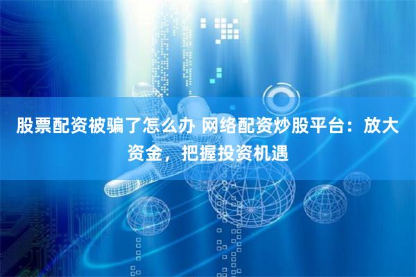 股票配资被骗了怎么办 网络配资炒股平台：放大资金，把握投资机遇