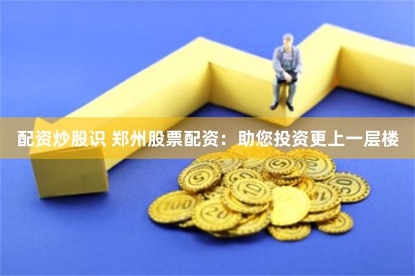 配资炒股识 郑州股票配资：助您投资更上一层楼