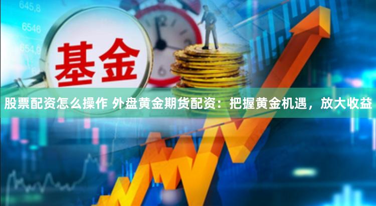 股票配资怎么操作 外盘黄金期货配资：把握黄金机遇，放大收益