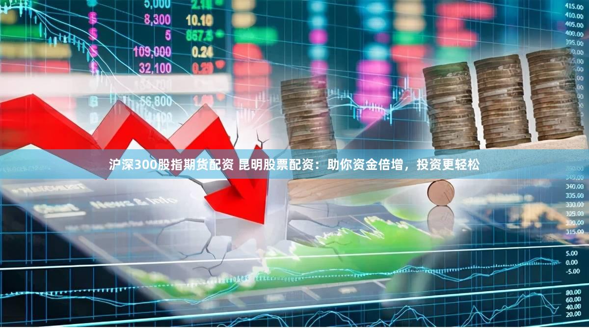 沪深300股指期货配资 昆明股票配资：助你资金倍增，投资更轻松