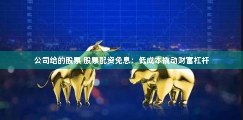 公司给的股票 股票配资免息：低成本撬动财富杠杆