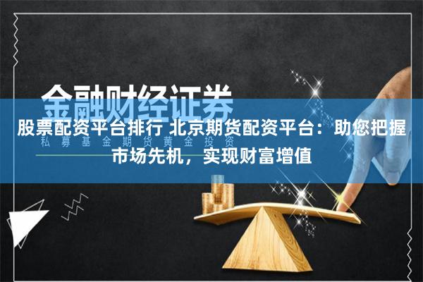 股票配资平台排行 北京期货配资平台：助您把握市场先机，实现财富增值